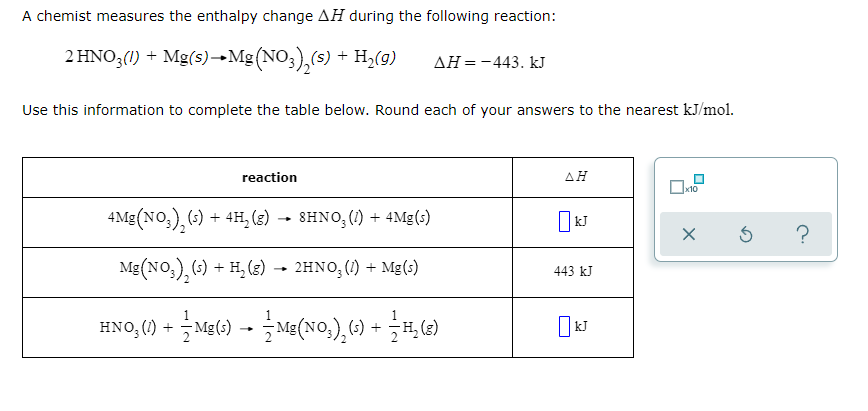 A chemist measures the enthalpy change AH during the following reaction:
2 HNO;(1) + Mg(s)–→Mg (NO;),(s) + H,(g)
AH=-443. kJ
Use this information to complete the table below. Round each of your answers to the nearest kJ/mol.
reaction
AH
4Mg (NO,), (;) + 4H, (8) →
8HNO, (1) + 4Mg(s)
Mg(NO,), (-) + H, (2)
2ΗΝΟ, ( ) + Με 1)
443 kJ
HNO, () - Mg() -- Me(No,), 6) + H,6)
(3)
