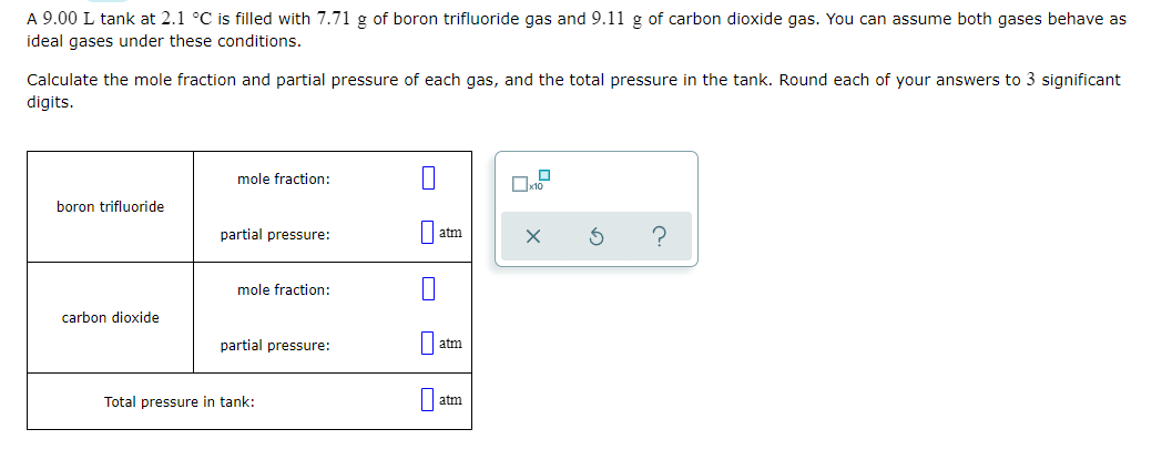 A 9.00 L tank at 2.1 °C is filled with 7.71 g of boron trifluoride gas and 9.11 g of carbon dioxide gas. You can assume both gases behave as
ideal gases under these conditions.
Calculate the mole fraction and partial pressure of each gas, and the total pressure in the tank. Round each of your answers to 3 significant
digits.
mole fraction:
boron trifluoride
partial pressure:
atm
mole fraction:
carbon dioxide
partial pressure:
atm
Total pressure in tank:
atm
