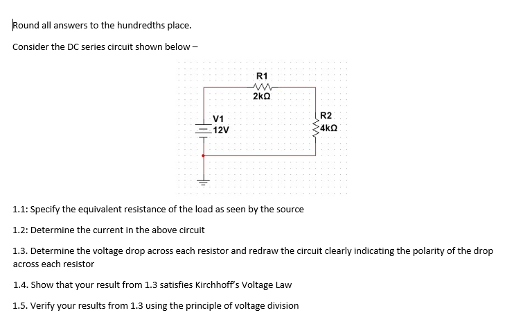 Round all answers to the hundredths place.
Consider the DC series circuit shown below -
R1
2kQ
R2
V1
12V
4kQ
1.1: Specify the equivalent resistance of the load as seen by the source
1.2: Determine the current in the above circuit
1.3. Determine the voltage drop across each resistor and redraw the circuit clearly indicating the polarity of the drop
across each resistor
1.4. Show that your result from 1.3 satisfies Kirchhoff's Voltage Law
1.5. Verify your results from 1.3 using the principle of voltage division
