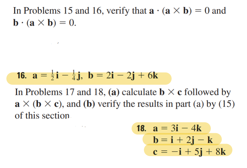 .
In Problems 15 and 16, verify that a · (a × b) = 0 and
b. (a × b) = 0.
16. a = ¹⁄i − ¹⁄j, b = 2i − 2j + 6k
In Problems 17 and 18, (a) calculate b × c followed by
a × (b × c), and (b) verify the results in part (a) by (15)
of this section.
18. a = 3i - 4k
b = i +2j - k
c = −i + 5j + 8k