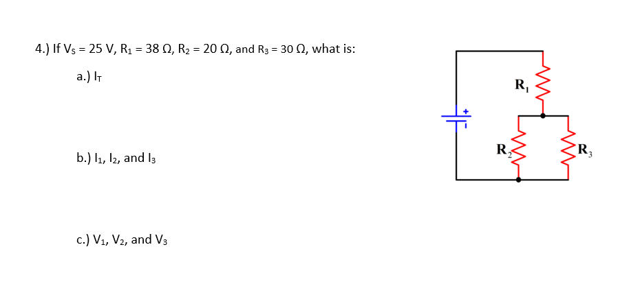 4.) If Vs = 25 V, R1 = 38 Q, R2 = 20 Q, and R3 = 30 N, what is:
a.) IT
R,
R.
R,
b.) l1, I2, and I3
c.) V1, V2, and V3

