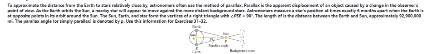 To approximate the distance from the Earth to stars relatively close by, astronomers often use the method of parallax. Parallax is the apparent displacement of an object caused by a change in the observer's
point of view. As the Earth orbits the Sun, a nearby star will appear to move against the more distant background stars. Astronomers measure a star's position at times exactly 6 months apart when the Earth is
at opposite points in its orbit around the Sun. The Sun, Earth, and star form the vertices of a right triangle with <PSE = 90°. The length of is the distance between the Earth and Sun, approximately 92,900,000
mi. The parallax angle (or simply parallax) is denoted by p. Use this information for Exercises 31-32.
Earth
Sun
Star
Parallax angle
Earth
Background stars
