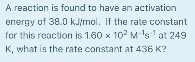 A reaction is found to have an activation
energy of 38.0 kJ/mol. If the rate constant
for this reaction is 1.60 x 10² M-'s-1 at 249
K, what is the rate constant at 436 K?
