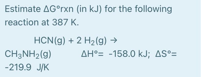 Estimate AG°rxn (in kJ) for the following
reaction at 387 K.
HCN(g) + 2 H2(g) →
AH°= -158.0 kJ; AS°=
CH3NH2(g)
-219.9 J/K
