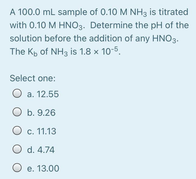 A 100.0 mL sample of 0.10 M NH3 is titrated
with 0.10 M HNO3. Determine the pH of the
solution before the addition of any HNO3.
The Kp of NH3 is 1.8 x 10-5.
Select one:
а. 12.55
O b. 9.26
О с. 11.13
O d. 4.74
Ое. 13.00
