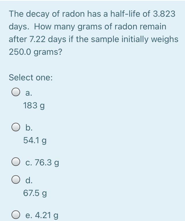 The decay of radon has a half-life of 3.823
days. How many grams of radon remain
after 7.22 days if the sample initially weighs
250.0 grams?
Select one:
a.
183 g
O b.
54.1 g
c. 76.3 g
O d.
67.5 g
O e. 4.21 g
