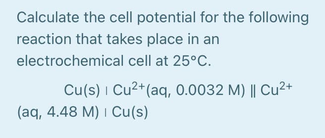 Calculate the cell potential for the following
reaction that takes place in an
electrochemical cell at 25°C.
Cu(s) i Cu2+(aq, 0.0032 M) || Cu²+
(aq, 4.48 M) I Cu(s)
