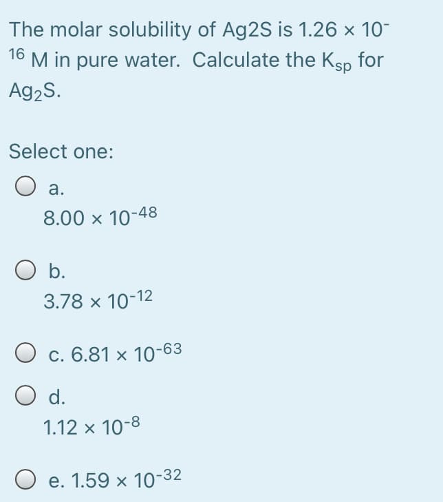 The molar solubility of Ag2S is 1.26 x 10-
16 M in pure water. Calculate the Ksp for
Ag2S.
Select one:
O a.
8.00 x 10-48
O b.
3.78 x 10-12
O c. 6.81 × 10-63
d.
1.12 x 10-8
O e. 1.59 x 10-32
