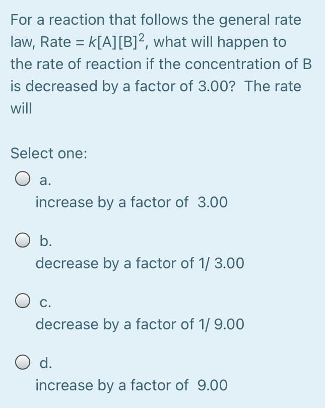 For a reaction that follows the general rate
law, Rate = k[A][B]?, what will happen to
the rate of reaction if the concentration of B
is decreased by a factor of 3.00? The rate
will
Select one:
O a.
increase by a factor of 3.00
O b.
decrease by a factor of 1/ 3.00
С.
decrease by a factor of 1/ 9.00
O d.
increase by a factor of 9.00
