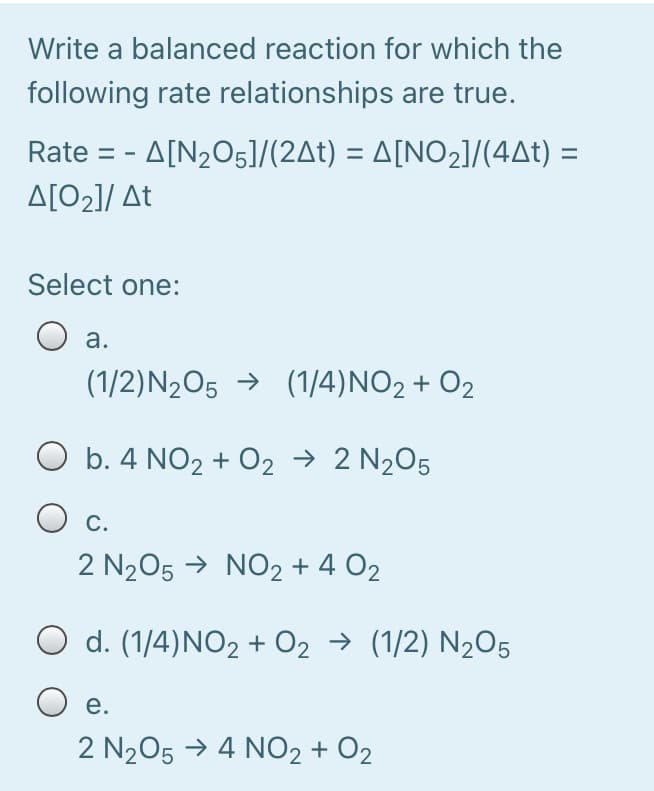 Write a balanced reaction for which the
following rate relationships are true.
Rate --Δ[N,O5J/(2Δt) -ΔΙΝΟ,1/(4Δt) =
A[O2]/ At
Select one:
а.
(1/2)N2O5 → (1/4)NO2 + O2
O b. 4 NO2 + 02 → 2 N205
С.
2 N205 → NO2 + 4 O2
d. (1/4)NO2 + O2 → (1/2) N2O5
O e.
2 N205 → 4 NO2 + O2
