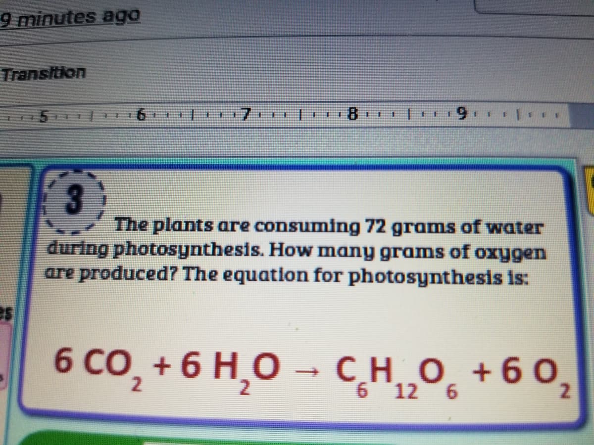 9 minutes ago
Transition
5
主
主
主
美
臺
The plants are consuming 72 grams of water
during photosynthesis. How many grams of oxygen
are produced? The equation for photosynthesis is:
6 0
6 CO, + 6 H,O →
CHO +60,
2
6 12 6
2.

