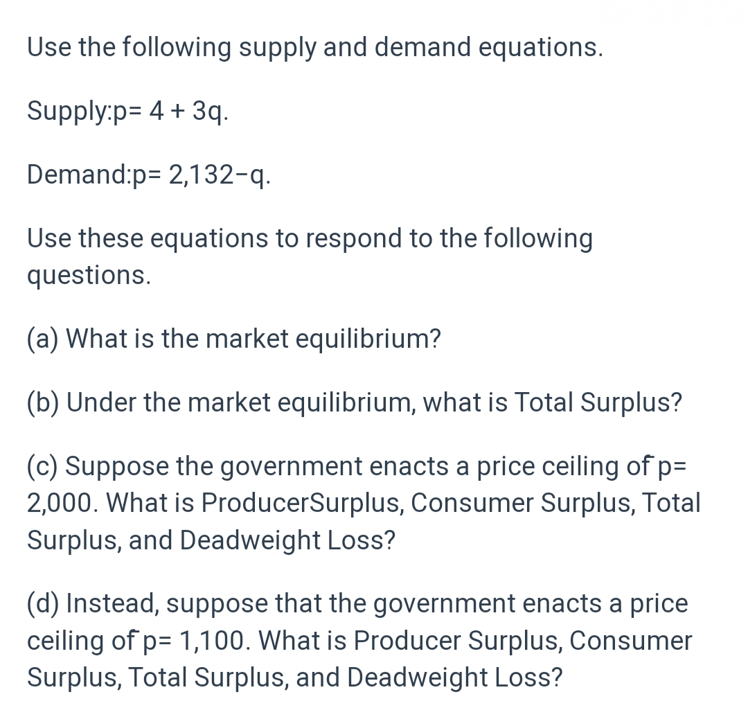 Use the following supply and demand equations.
Supply:p= 4 + 3q.
Demand:p= 2,132-q.
Use these equations to respond to the following
questions.
(a) What is the market equilibrium?
(b) Under the market equilibrium, what is Total Surplus?
(c) Suppose the government enacts a price ceiling of p=
2,000. What is ProducerSurplus, Consumer Surplus, Total
Surplus, and Deadweight Loss?
(d) Instead, suppose that the government enacts a price
ceiling of p= 1,100. What is Producer Surplus, Consumer
Surplus, Total Surplus, and Deadweight Loss?