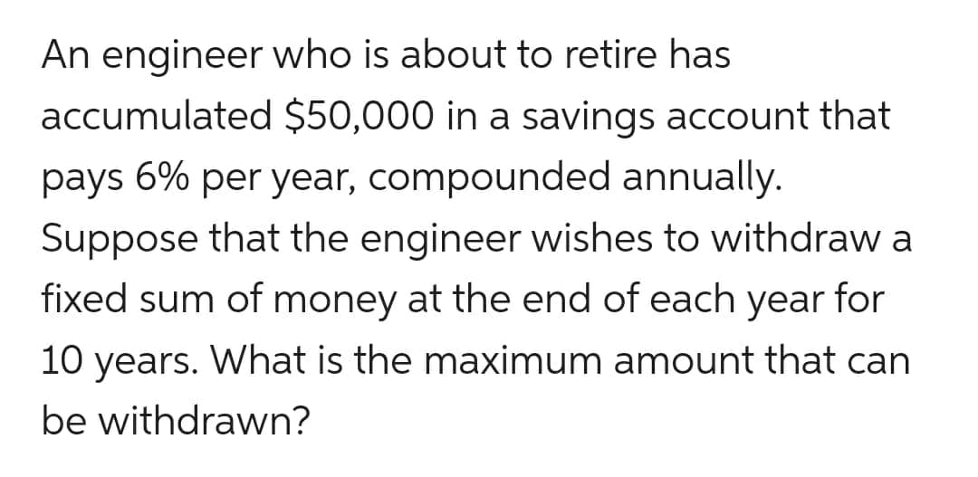 An engineer who is about to retire has
accumulated $50,000 in a savings account that
pays 6% per year, compounded annually.
Suppose that the engineer wishes to withdraw a
fixed sum of money at the end of each year for
10 years. What is the maximum amount that can
be withdrawn?
