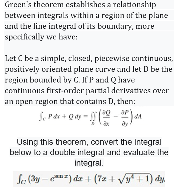 Green's theorem establishes a relationship
between integrals within a region of the plane
and the line integral of its boundary, more
specifically we have:
Let C be a simple, closed, piecewise continuous,
positively oriented plane curve and let D be the
region bounded by C. If P and Q have
continuous first-order partial derivatives over
an open region that contains D, then:
Sc Pdx + Q dy = f0
ду
dA
D
Using this theorem, convert the integral
below to a double integral and evaluate the
integral.
So (3y – een z) da + (7x+ Vy4 +1) dy,
