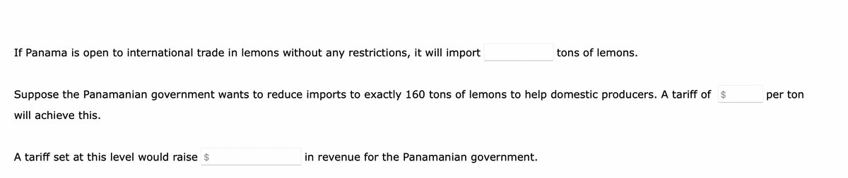If Panama is open to international trade in lemons without any restrictions, it will import
Suppose the Panamanian government wants to reduce imports to exactly 160 tons of lemons to help domestic producers. A tariff of $
will achieve this.
A tariff set at this level would raise $
tons of lemons.
in revenue for the Panamanian government.
per ton