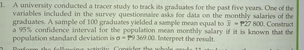 1.
A university conducted a tracer study to track its graduates for the past five years. One of the
variables included in the survey questionnaire asks for data on the monthly salaries of the
graduates. A sample of 100 graduates yielded a sample mean equal to x = P27 800. Construct
a 95% confidence interval for the population mean monthly salary if it is known that the
population standard deviation is o = P9 369.00. Interpret the result.
%3D
Porform the following activity Consider the whole grado 11
