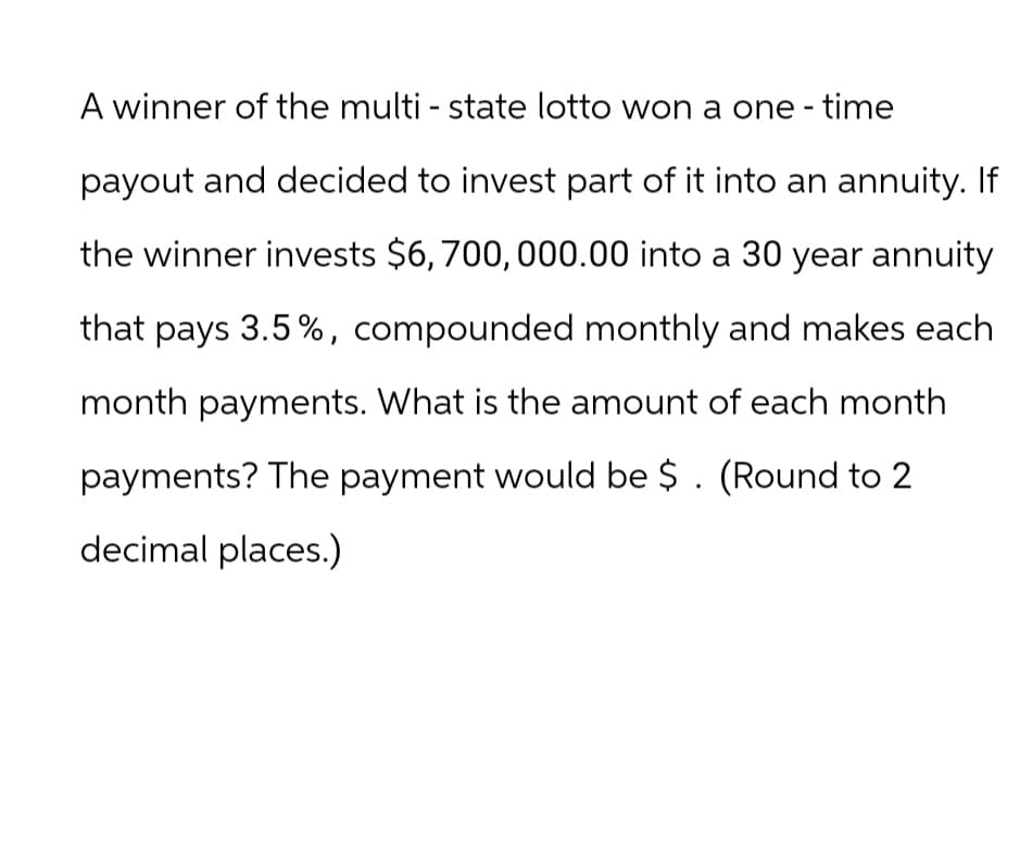 A winner of the multi - state lotto won a one-time
payout and decided to invest part of it into an annuity. If
the winner invests $6, 700,000.00 into a 30 year annuity
that pays 3.5%, compounded monthly and makes each
month payments. What is the amount of each month
payments? The payment would be $ . (Round to 2
decimal places.)
