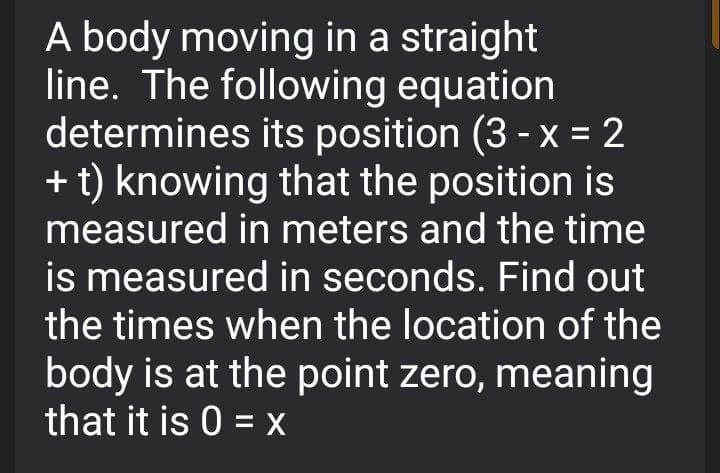 A body moving in a straight
line. The following equation
determines its position (3 - x = 2
+ t) knowing that the position is
measured in meters and the time
%3D
is measured in seconds. Find out
the times when the location of the
body is at the point zero, meaning
that it is 0 = X

