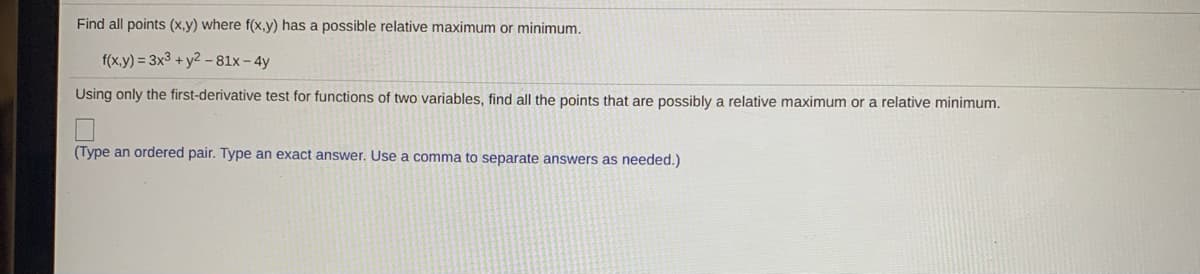 Find all points (x,y) where f(x,y) has a possible relative maximum or minimum.
f(x.y) = 3x3 + y2 –81x- 4y
Using only the first-derivative test for functions of two variables, find all the points that are possibly a relative maximum or a relative minimum.
(Type an ordered pair. Type an exact answer. Use a comma to separate answers as needed.)
