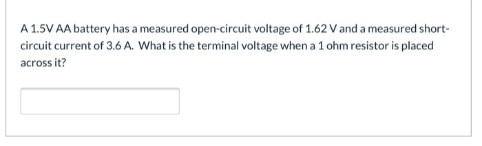 A 1.5V AA battery has a measured open-circuit voltage of 1.62 V and a measured short-
circuit current of 3.6 A. What is the terminal voltage when a 1 ohm resistor is placed
across it?
