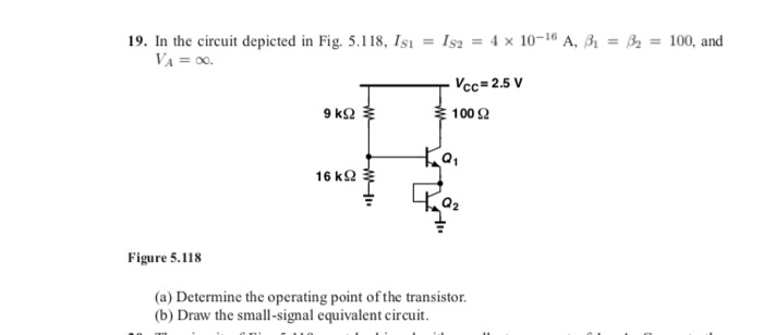 19. In the circuit depicted in Fig. 5.118, Isı = Is2 = 4 x 10-16 A, 31 = B2 = 100, and
VA = 00.
Vcc=2.5 V
9 k2 $
100 2
16 k2
Figure 5.118
(a) Determine the operating point of the transistor.
(b) Draw the small-signal equivalent circuit.
