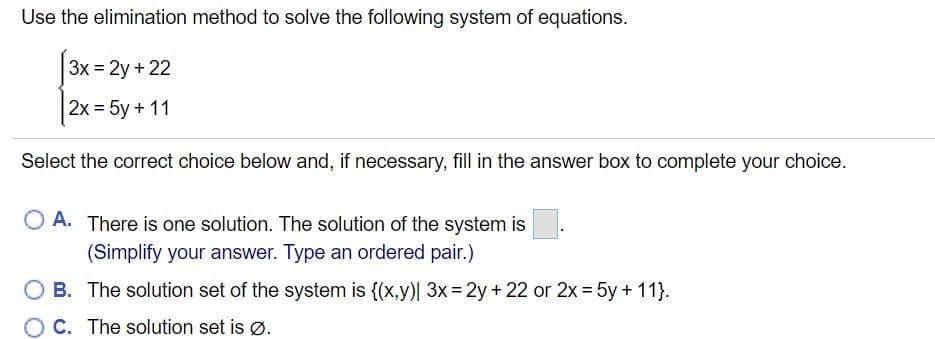 Use the elimination method to solve the following system of equations.
3x = 2y + 22
2x = 5y + 11
Select the correct choice below and, if necessary, fill in the answer box to complete your choice.
O A. There is one solution. The solution of the system is
(Simplify your answer. Type an ordered pair.)
O B. The solution set of the system is {(x,y)| 3x= 2y+ 22 or 2x = 5y + 11}.
C. The solution set is Ø.
