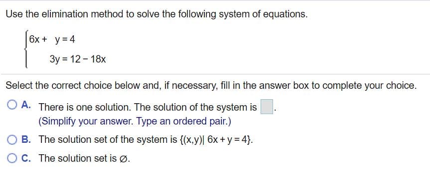 Use the elimination method to solve the following system of equations.
6x + y = 4
3y = 12 - 18x
Select the correct choice below and, if necessary, fill in the answer box to complete your choice.
O A. There is one solution. The solution of the system is
(Simplify your answer. Type an ordered pair.)
O B. The solution set of the system is {(x,y)| 6x + y = 4}.
O C. The solution set is ø.
