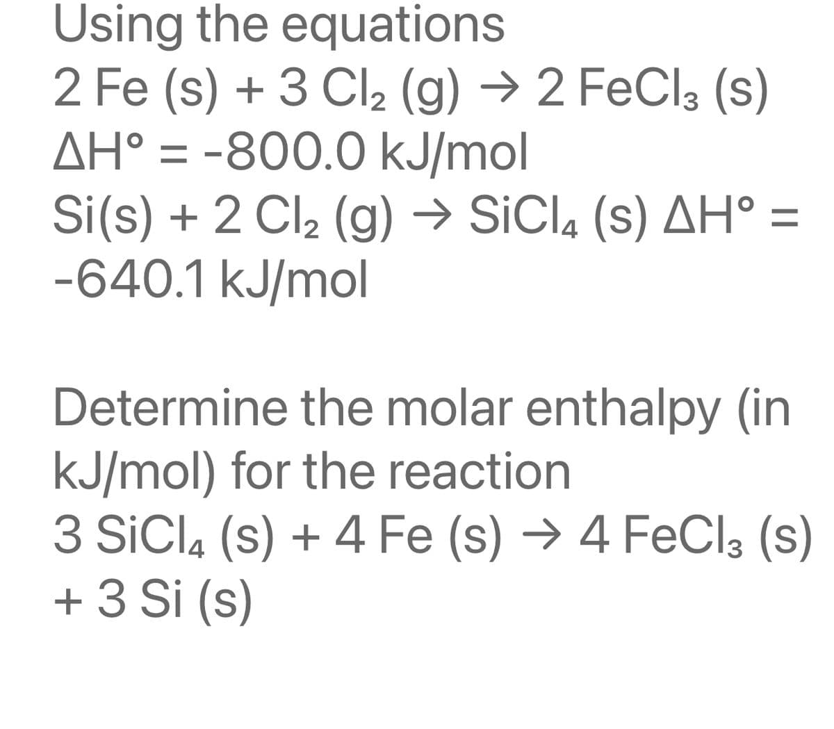 Using the equations
2 Fe (s) + 3 Cl₂ (g) → 2 FeCl3 (S)
AH° = -800.0 kJ/mol
Si(s) + 2 Cl₂ (g) → SiCl4 (s) AH° =
-640.1 kJ/mol
Determine the molar enthalpy (in
kJ/mol) for the reaction
3 SiCl4 (s) + 4 Fe (s) → 4 FeCl3 (s)
+ 3 Si (s)