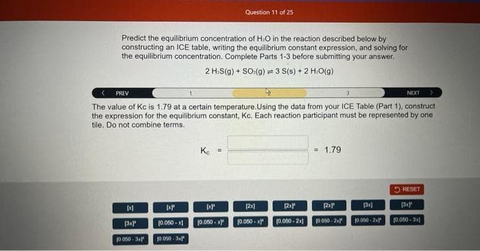 Predict the equilibrium concentration of H₂O in the reaction described below by
constructing an ICE table, writing the equilibrium constant expression, and solving for
the equilibrium concentration. Complete Parts 1-3 before submitting your answer.
2 H.S(g) + SO:(g) = 3 S(s) + 2 H:O(g)
PREV
The value of Kc is 1.79 at a certain temperature.Using the data from your ICE Table (Part 1), construct
the expression for the equilibrium constant, Kc. Each reaction participant must be represented by one
tile. Do not combine terms.
[1]
E
(3xP
10.050-31
[xp
10.050-x1
10.050-3.1
K₁ =
Question 11 of 25
kxp
[0.050-x)
= 1.79
[2x]
[2xP
10.050-2x1
10.050-x)
[2x]"
10 050-21
NEXT
[3x]
10 050-2
RESET
(3x)
10.050-3x1