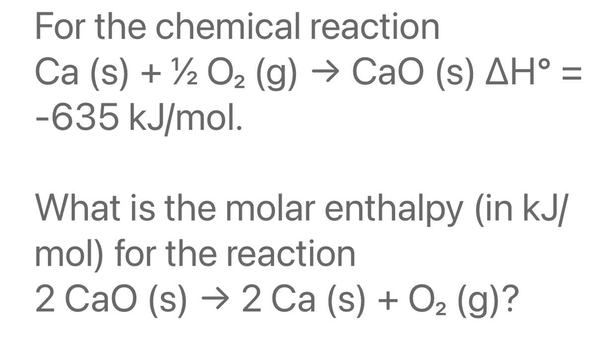 For the chemical reaction
Ca (s) + 1/2O₂ (g) → CaO (s) AH° =
-635 kJ/mol.
What is the molar enthalpy (in kJ/
mol) for the reaction
2 CaO (s) → 2 Ca (s) + O₂ (g)?