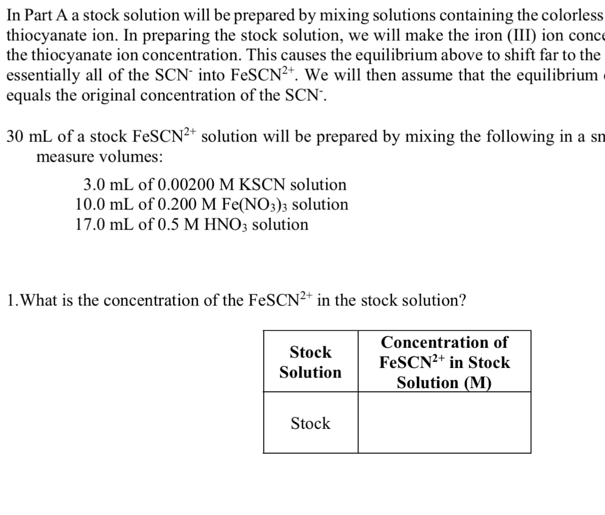 In Part A a stock solution will be prepared by mixing solutions containing the colorless
thiocyanate ion. In preparing the stock solution, we will make the iron (III) ion conce
the thiocyanate ion concentration. This causes the equilibrium above to shift far to the
essentially all of the SCN into FeSCN²+. We will then assume that the equilibrium
equals the original concentration of the SCN.
30 mL of a stock FeSCN2+ solution will be prepared by mixing the following in a sm
measure volumes:
3.0 mL of 0.00200 M KSCN solution
10.0 mL of 0.200 M Fe(NO3)3 solution
17.0 mL of 0.5 M HNO3 solution
1. What is the concentration of the FeSCN2+ in the stock solution?
Stock
Solution
Stock
Concentration of
FeSCN2+ in Stock
Solution (M)