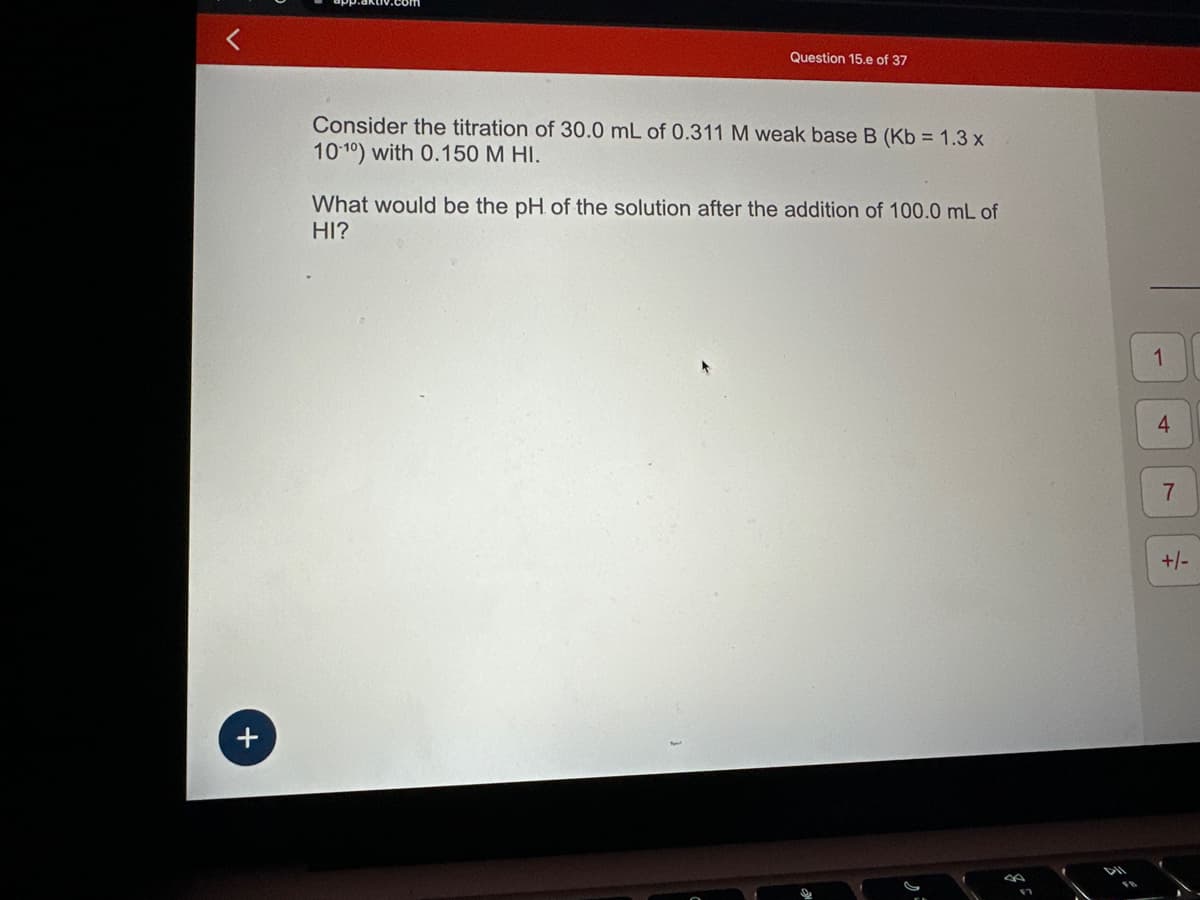 +
+
Question 15.e of 37
Consider the titration of 30.0 mL of 0.311 M weak base B (Kb = 1.3 x
10-10) with 0.150 M HI.
What would be the pH of the solution after the addition
HI?
100.0 mL of
DII
1
4
7
+/-