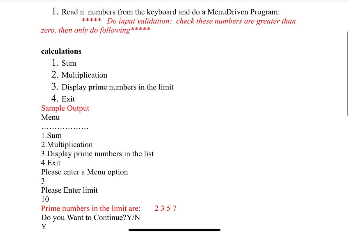 1. Read n numbers from the keyboard and do a MenuDriven Program:
***** Do input validation: check these numbers are greater than
zero, then only do following*****
calculations
1. Sum
2. Multiplication
3. Display prime numbers in the limit
4. Exit
Sample Output
Menu
1.Sum
2.Multiplication
3.Display prime numbers in the list
4.Exit
Please enter a Menu option
3
Please Enter limit
10
Prime numbers in the limit are:
23 57
Do
Want to Continue?Y/N
you
Y
