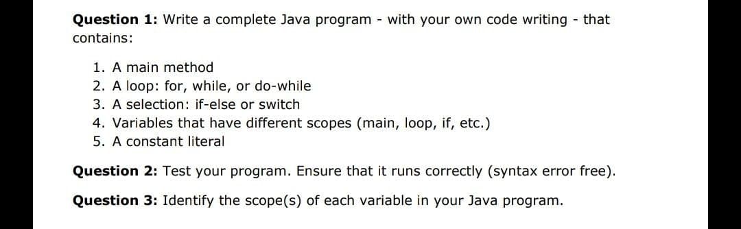 Question 1: Write a complete Java program with your own code writing that
contains:
1. A main method
2. A loop: for, while, or do-while
3. A selection: if-else or switch
4. Variables that have different scopes (main, loop, if, etc.)
5. A constant literal
Question 2: Test your program. Ensure that it runs correctly (syntax error free).
Question 3: Identify the scope(s) of each variable in your Java program.
