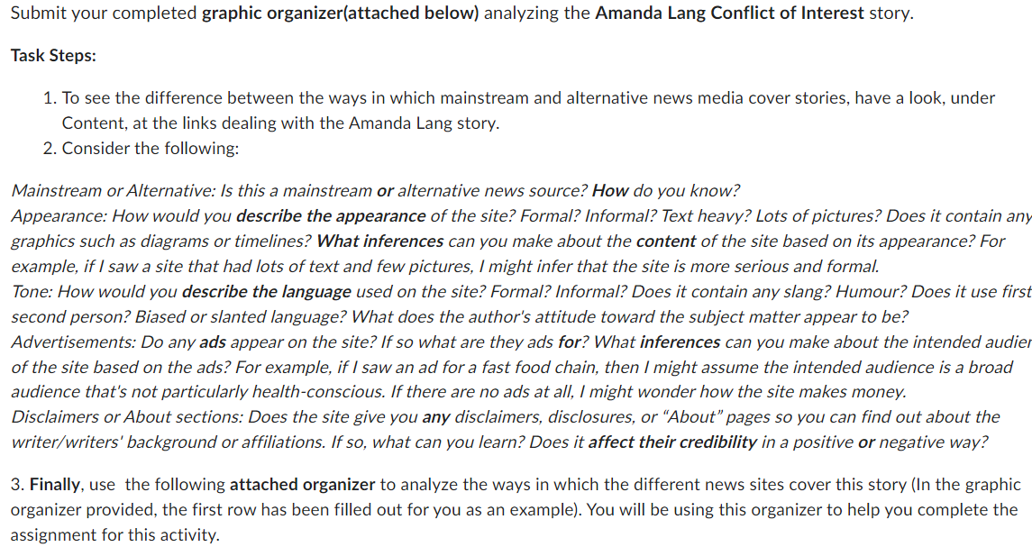 Submit your completed graphic organizer(attached below) analyzing the Amanda Lang Conflict of Interest story.
Task Steps:
1. To see the difference between the ways in which mainstream and alternative news media cover stories, have a look, under
Content, at the links dealing with the Amanda Lang story.
2. Consider the following:
Mainstream or Alternative: Is this a mainstream or alternative news source? How do you know?
Appearance: How would you describe the appearance of the site? Formal? Informal? Text heavy? Lots of pictures? Does it contain any
graphics such as diagrams or timelines? What inferences can you make about the content of the site based on its appearance? For
example, if I saw a site that had lots of text and few pictures, I might infer that the site is more serious and formal.
Tone: How would you describe the language used on the site? Formal? Informal? Does it contain any slang? Humour? Does it use first
second person? Biased or slanted language? What does the author's attitude toward the subject matter appear to be?
Advertisements: Do any ads appear on the site? If so what are they ads for? What inferences can you make about the intended audier
of the site based on the ads? For example, if I saw an ad for a fast food chain, then I might assume the intended audience is a broad
audience that's not particularly health-conscious. If there are no ads at all, I might wonder how the site makes money.
Disclaimers or About sections: Does the site give you any disclaimers, disclosures, or "About" pages so you can find out about
writer/writers' background or affiliations. If so, what can you learn? Does it affect their credibility in a positive or negative way?
3. Finally, use the following attached organizer to analyze the ways in which the different news sites cover this story (In the graphic
organizer provided, the first row has been filled out for you as an example). You will be using this organizer to help you complete the
assignment for this activity.