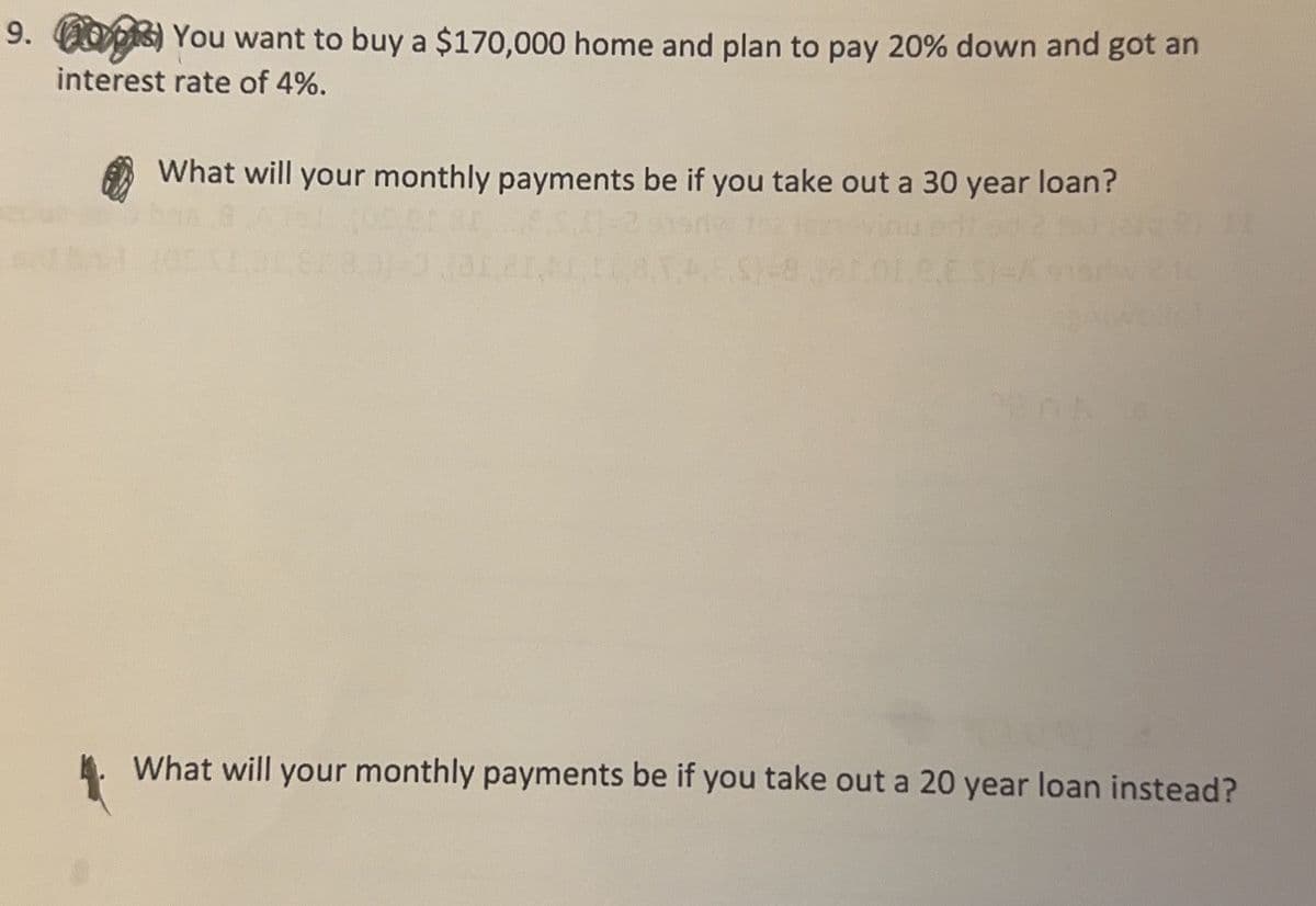 9. 003) You want to buy a $170,000 home and plan to pay 20% down and got an
interest rate of 4%.
What will your monthly payments be if you take out a 30 year loan?
What will your monthly payments be if you take out a 20 year loan instead?