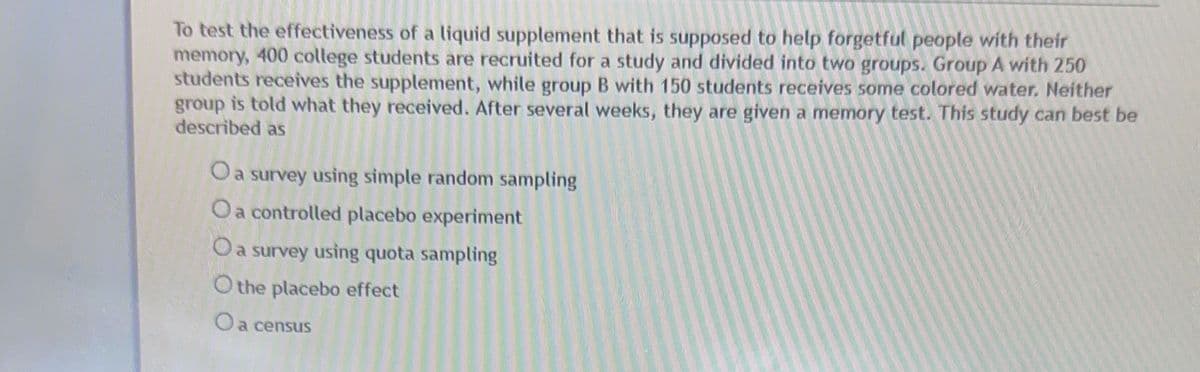 To test the effectiveness of a liquid supplement that is supposed to help forgetful people with their
memory, 400 college students are recruited for a study and divided into two groups. Group A with 250
students receives the supplement, while group B with 150 students receives some colored water. Neither
group is told what they received. After several weeks, they are given a memory test. This study can best be
described as
O a survey using simple random sampling
O a controlled placebo experiment
survey using quota sampling
O the placebo effect
O a census