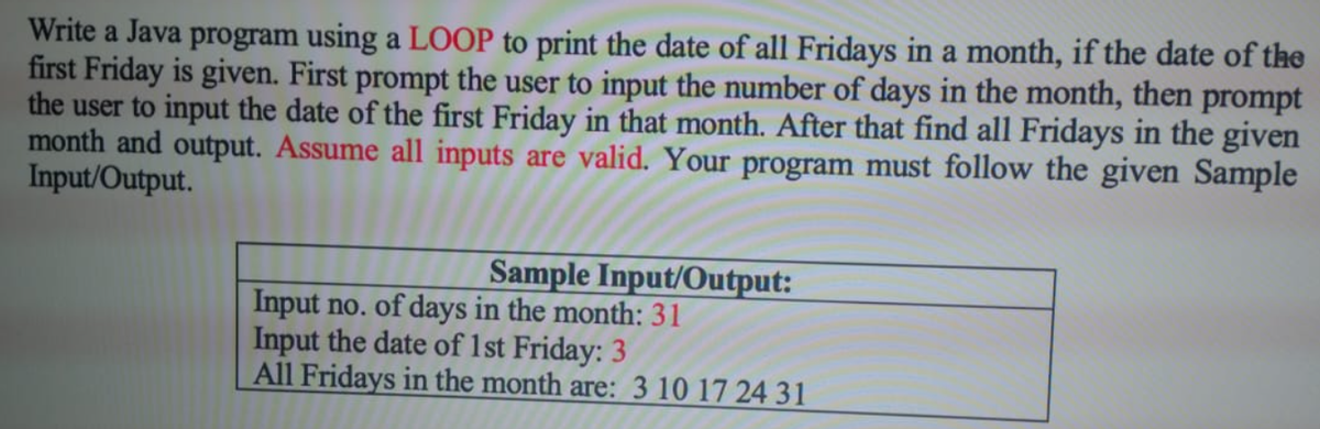 Write a Java program using a LOOP to print the date of all Fridays in a month, if the date of the
first Friday is given. First prompt the user to input the number of days in the month, then prompt
the user to input the date of the first Friday in that month. After that find all Fridays in the given
month and output. Assume all inputs are valid. Your program must follow the given Sample
Input/Output.
Sample Input/Output:
Input no. of days in the month: 31
Input the date of 1st Friday: 3
All Fridays in the month are: 3 10 17 24 31
