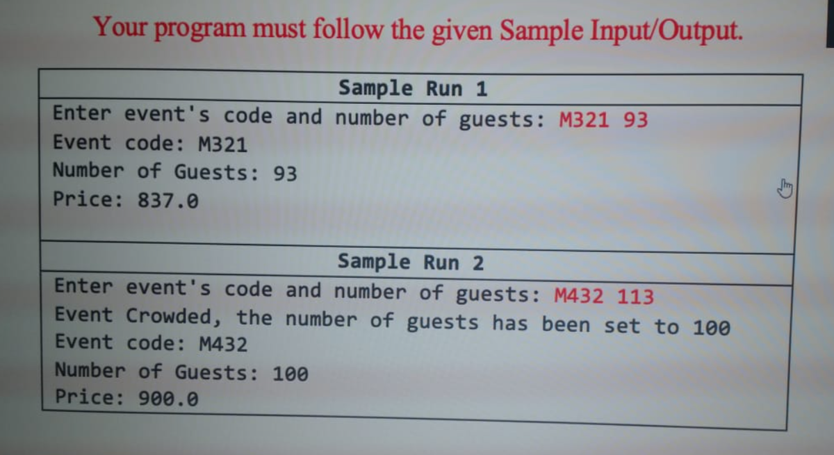 Your program must follow the given Sample Input/Output.
Sample Run 1
Enter event's code and number of guests: M321 93
Event code: M321
Number of Guests: 93
Price: 837.0
Sample Run 2
Enter event's code and number of guests: M432 113
Event Crowded, the number of guests has been set to 100
Event code: M432
Number of Guests: 100
Price: 900.0
