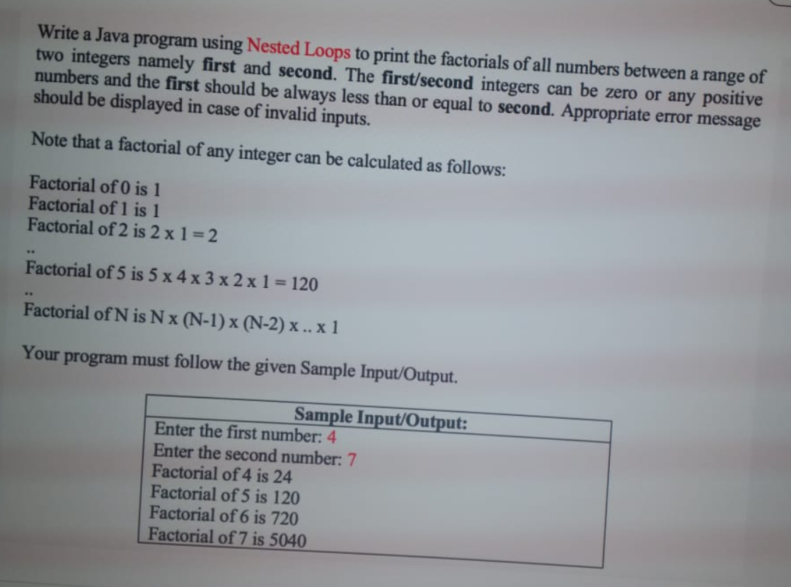 Write a Java program using Nested Loops to print the factorials of all numbers between a range of
two integers namely first and second. The first/second integers can be zero or any positive
numbers and the first should be always less than or equal to second. Appropriate error message
should be displayed in case of invalid inputs.
Note that a factorial of any integer can be calculated as follows:
Factorial of 0 is 1
Factorial of 1 is 1
Factorial of 2 is 2 x 1 =2
..
Factorial of 5 is 5 x 4 x 3 x 2 x 1 = 120
Factorial of N is Nx (N-1) x (N-2) x.. x 1
Your
program must follow the given Sample Input/Output.
Sample Input/Output:
Enter the first number: 4
Enter the second number: 7
Factorial of 4 is 24
Factorial of 5 is 120
Factorial of 6 is 720
Factorial of 7 is 5040
