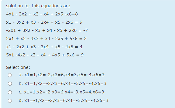 solution for this equations are
4x1 - 3x2 + x3 - x4 + 2x5 -x6=8
x1 - 3x2 + x3 - 2x4 + x5 - 2x6 =
9
-2x1 + 3x2 - x3 + x4 - x5 + 2x6 = -7
2x1 + x2 - 3x3 + x4 - 2x5 + 5x6 = 2
x1
2x2 + x3 - 3x4 + x5 - 4x6 = 4
5x1 -4x2 - x3 - x4 + 4x5 + 5x6 = 9
Select one:
a. x1=1,x2=-2,x3=6,x4=3,x5=-4,x6=3
b. x1=1,x2=-2,x3=6,x4=-3,x5=-4,x6=3
c. x1=1,x2=-2,x3=6,x4=-3,x5=4,x6=3
d. x1=-1,x2=-2,x3=6,x4=-3,x5=-4,x6=3
