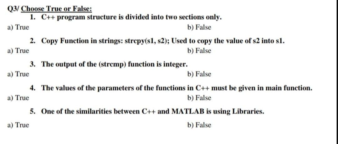 Q3/ Choose True or False:
1. C++ program structure is divided into two sections only.
a) True
b) False
2. Copy Function in strings: strcpy(sl, s2); Used to copy the value of s2 into s1.
a) True
b) False
3. The output of the (strcmp) function is integer.
a) True
b) False
4. The values of the parameters of the functions in C++ must be given in main function.
a) True
b) False
5. One of the similarities between C++ and MATLAB is using Libraries.
a) True
b) False
