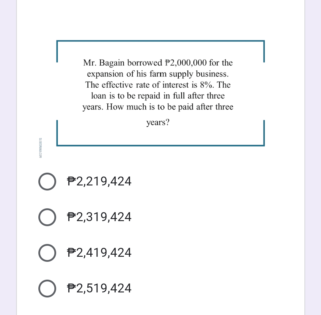 Mr. Bagain borrowed P2,000,000 for the
expansion of his farm supply business.
The effective rate of interest is 8%. The
loan is to be repaid in full after three
years. How much is to be paid after three
years?
P2,219,424
O P2,319,424
P2,419,424
O P2,519,424
SLIDESMANIA COM
