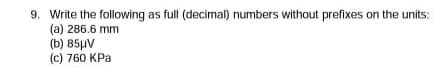 9. Write the foliowing as full (decimal) numbers without prefixes on the units:
(a) 286.6 mm
(b) 85µV
(c) 760 KPa
