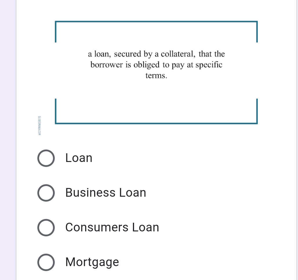 a loan, secured by a collateral, that the
borrower is obliged to pay at specific
terms.
Loan
Business Loan
Consumers Loan
O Mortgage
SLIDESMANIA COM
