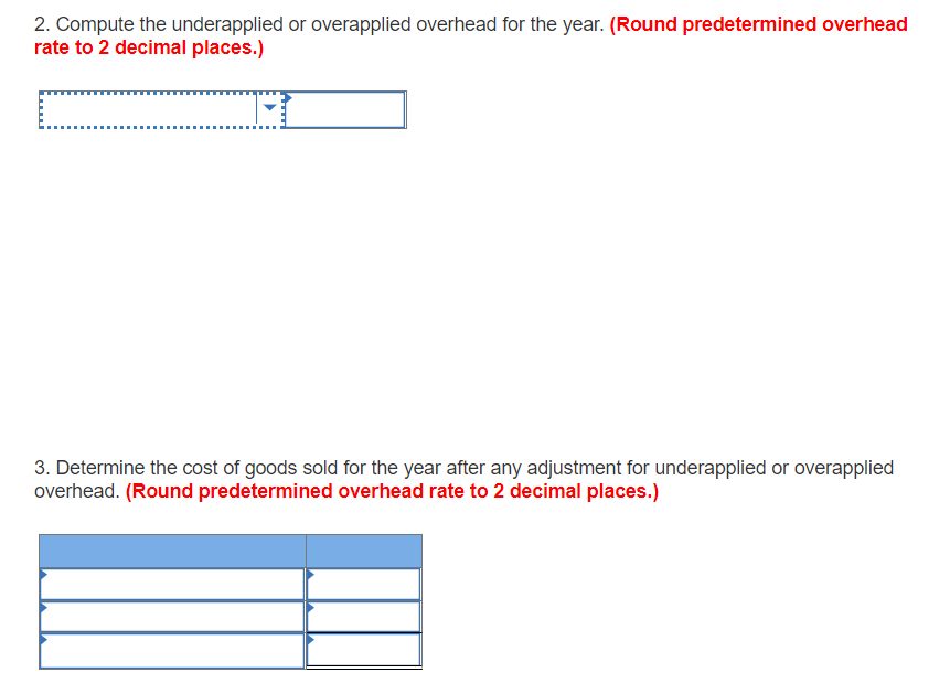 2. Compute the underapplied or overapplied overhead for the year. (Round predetermined overhead
rate to 2 decimal places.)
3. Determine the cost of goods sold for the year after any adjustment for underapplied or overapplied
overhead. (Round predetermined overhead rate to 2 decimal places.)
