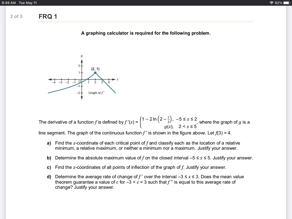 9:49 AM Tue May 11
* 92%
2 of 3
FRQ 1
A graphing calculator is required for the following problem.
2-
(2, 1)
1+
1
3
4
-2+
Graph of f'
(1– 2 In (2-), -5 <xs2
The derivative of a function f is defined by f '(x) =
where the graph of g is a
g(x), 2 <xs5'
line segment. The graph of the continuous function f' is shown in the figure above. Let f(3) = 4.
a) Find the x-coordinate of each critical point of f and classify each as the location of a relative
minimum, a relative maximum, or neither a minimum nor a maximum. Justify your answer.
b) Determine the absolute maximum value of f on the closed interval -5 <x< 5. Justify your answer.
c) Find the x-coordinates of all points of inflection of the graph of f. Justify your answer.
d) Determine the average rate of change of f' over the interval –3 < x< 3. Does the mean value
theorem guarantee a value of c for -3 <c < 3 such that f" is equal to this average rate of
change? Justify your answer.
