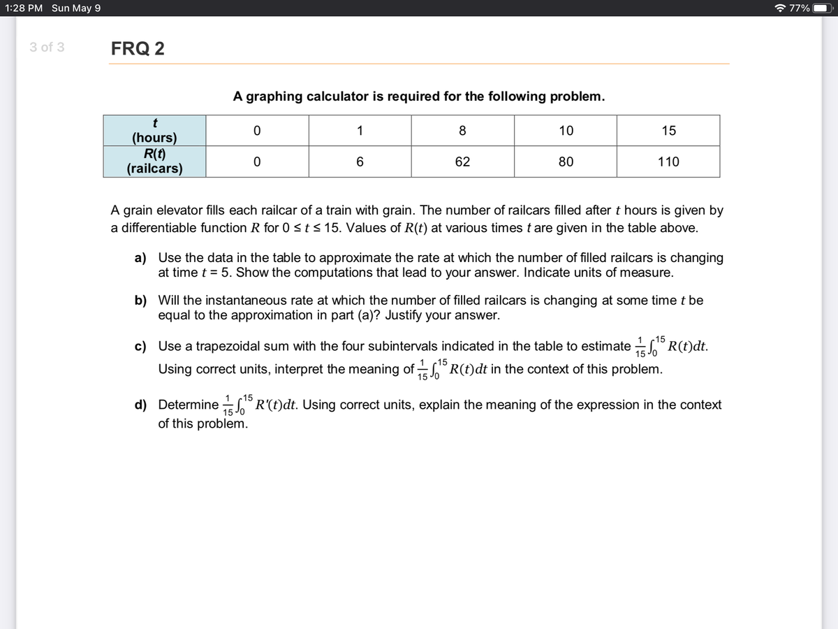 1:28 PM Sun May 9
* 77%
3 of 3
FRQ 2
A graphing calculator is required for the following problem.
1
8
10
15
(hours)
R(t)
(railcars)
6
62
80
110
A grain elevator fills each railcar of a train with grain. The number of railcars filled after t hours is given by
a differentiable function R for 0 <t< 15. Values of R(t) at various times t are given in the table above.
a) Use the data in the table to approximate the rate at which the number of filled railcars is changing
at time t = 5. Show the computations that lead to your answer. Indicate units of measure.
b) Will the instantaneous rate at which the number of filled railcars is changing at some time t be
equal to the approximation in part (a)? Justify your answer.
15
c) Use a trapezoidal sum with the four subintervals indicated in the table to estimate R(t)dt.
15
15
Using correct units, interpret the meaning of S R(t)dt in the context of this problem.
15 Jo
15
d) Determine ° R'(t)dt. Using correct units, explain the meaning of the expression in the context
of this problem.
15 Jo
