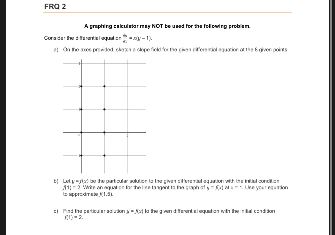 FRQ 2
A graphing calculator may NOT be used for the following problem.
dy
Consider the differential equation
= x(y – 1).
dx
a) On the axes provided, sketch a slope field for the given differential equation at the 8 given points.
b) Let y = f(x) be the particular solution to the given differential equation with the initial condition
A(1) = 2. Write an equation for the line tangent to the graph of y = f(x) at x = 1. Use your equation
to approximate f(1.5).
c) Find the particular solution y = f(x) to the given differential equation with the initial condition
A(1) = 2.
