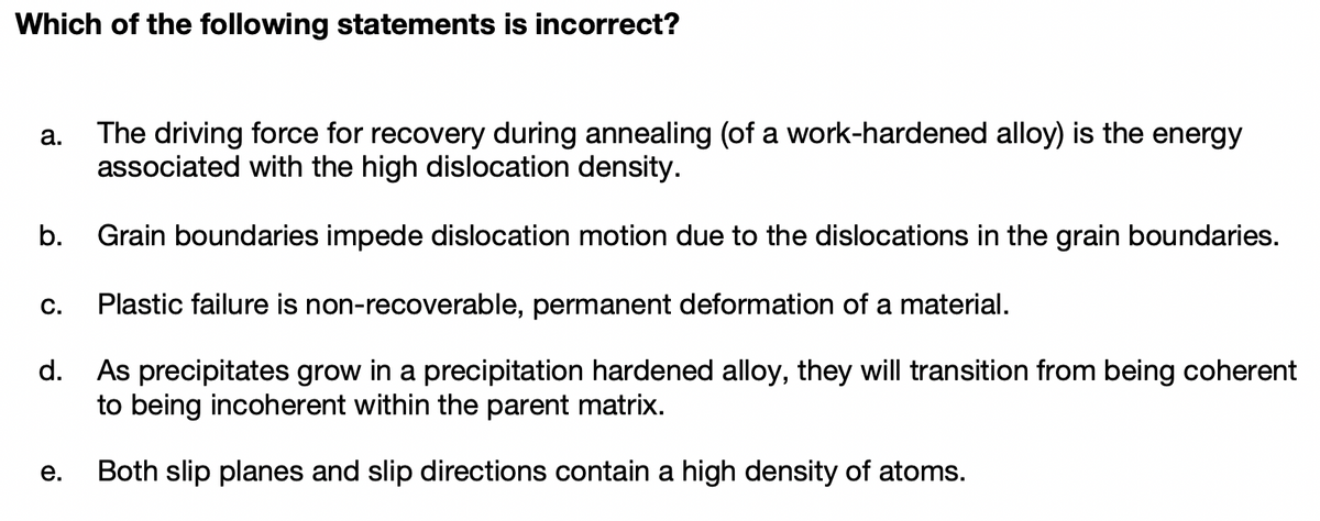 Which of the following statements is incorrect?
The driving force for recovery during annealing (of a work-hardened alloy) is the energy
associated with the high dislocation density.
а.
b.
Grain boundaries impede dislocation motion due to the dislocations in the grain boundaries.
С.
Plastic failure is non-recoverable, permanent deformation of a material.
d.
As precipitates grow in a precipitation hardened alloy, they will transition from being coherent
to being incoherent within the parent matrix.
е.
Both slip planes and slip directions contain a high density of atoms.
